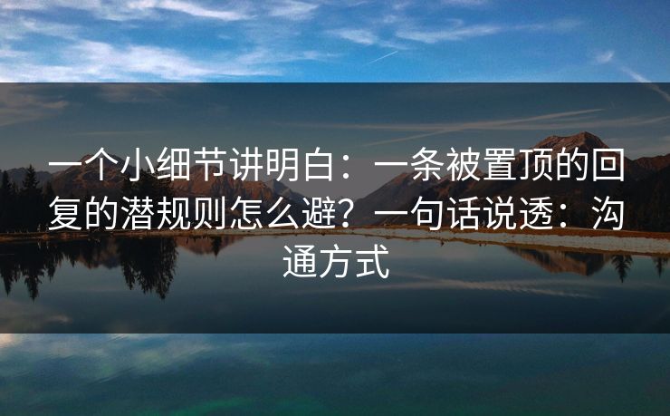 一个小细节讲明白：一条被置顶的回复的潜规则怎么避？一句话说透：沟通方式