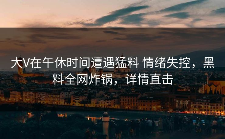 大V在午休时间遭遇猛料 情绪失控，黑料全网炸锅，详情直击