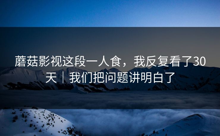 蘑菇影视这段一人食，我反复看了30天｜我们把问题讲明白了