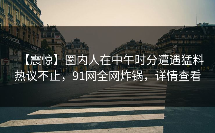 【震惊】圈内人在中午时分遭遇猛料热议不止,91网全网炸锅,详情查看 【震惊】圈内人在中午时分遭遇猛料热议不止,91网全网炸锅,详情查看