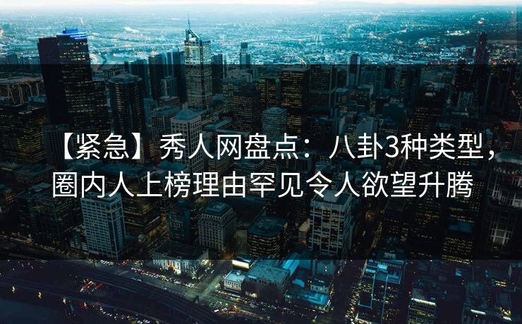 【紧急】秀人网盘点：八卦3种类型，圈内人上榜理由罕见令人欲望升腾