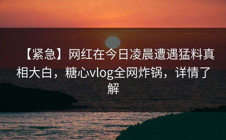 【紧急】网红在今日凌晨遭遇猛料真相大白，糖心vlog全网炸锅，详情了解