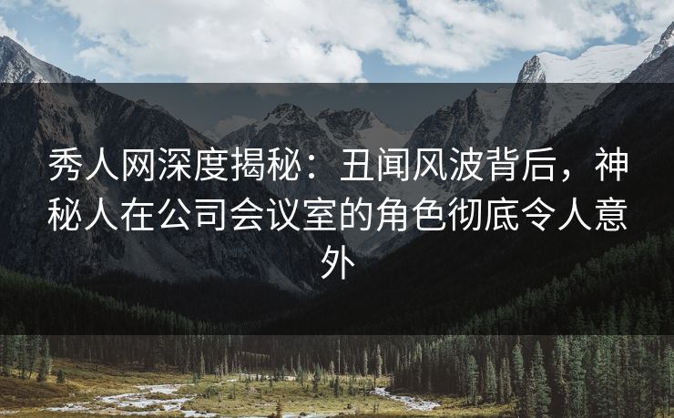 秀人网深度揭秘：丑闻风波背后，神秘人在公司会议室的角色彻底令人意外