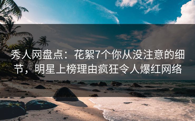 秀人网盘点：花絮7个你从没注意的细节，明星上榜理由疯狂令人爆红网络