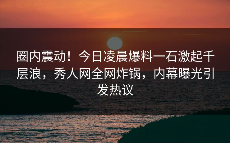 圈内震动！今日凌晨爆料一石激起千层浪，秀人网全网炸锅，内幕曝光引发热议