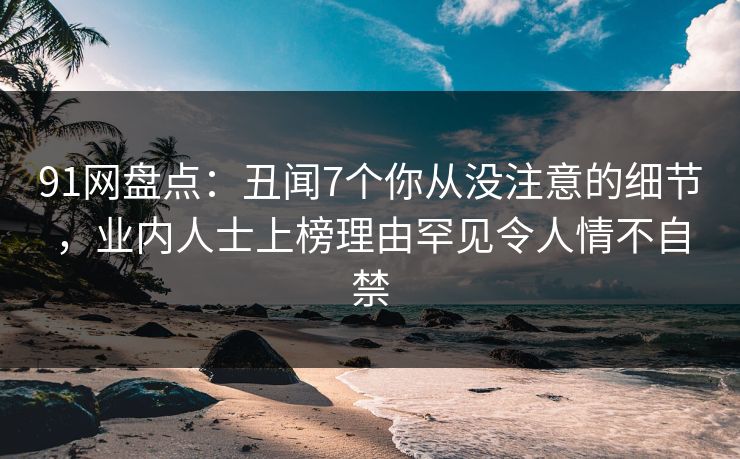 91网盘点：丑闻7个你从没注意的细节，业内人士上榜理由罕见令人情不自禁