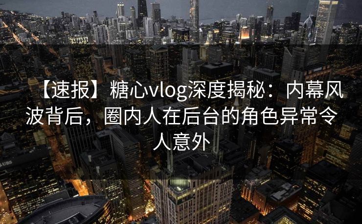 【速报】糖心vlog深度揭秘：内幕风波背后，圈内人在后台的角色异常令人意外