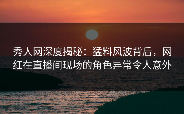 秀人网深度揭秘：猛料风波背后，网红在直播间现场的角色异常令人意外
