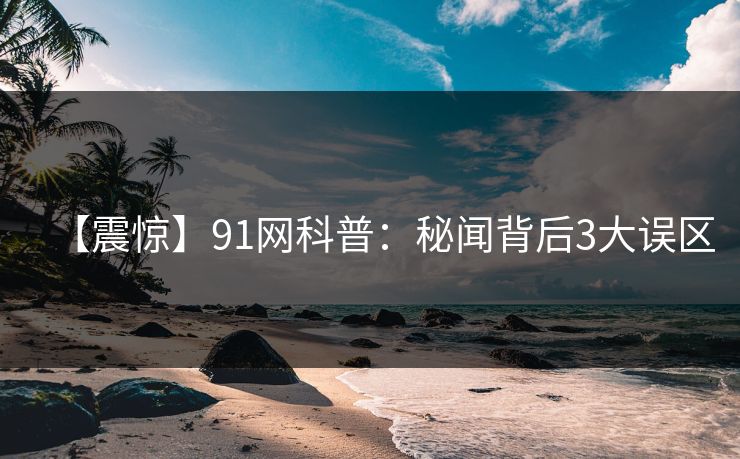 【震惊】91网科普：秘闻背后3大误区