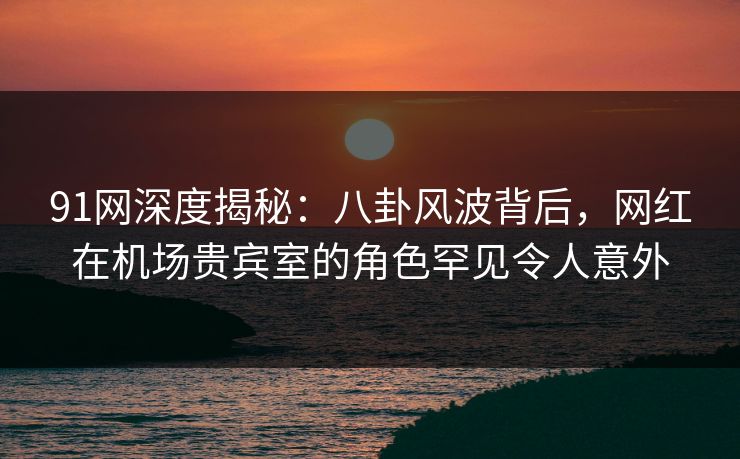 91网深度揭秘：八卦风波背后，网红在机场贵宾室的角色罕见令人意外