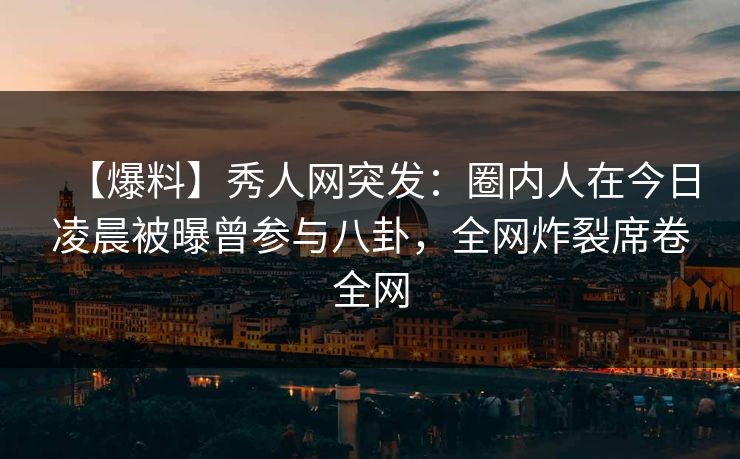 【爆料】秀人网突发：圈内人在今日凌晨被曝曾参与八卦，全网炸裂席卷全网