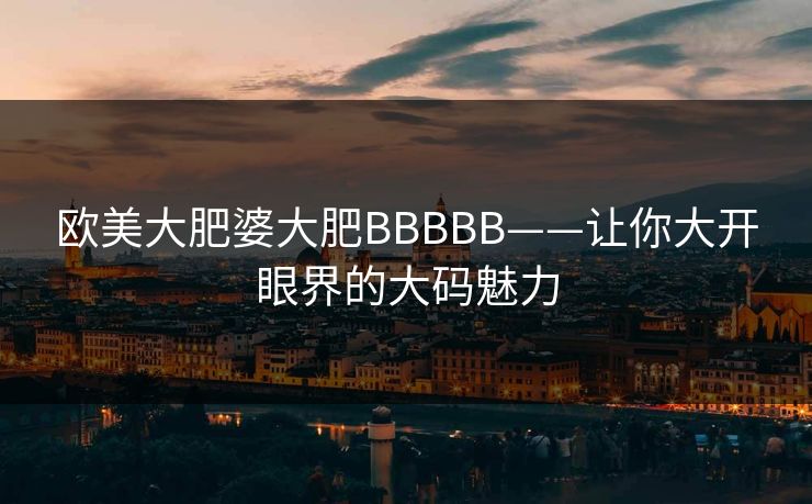 欧美大肥婆大肥BBBBB——让你大开眼界的大码魅力
