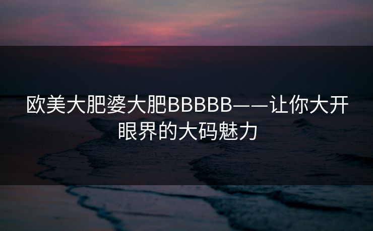 欧美大肥婆大肥BBBBB——让你大开眼界的大码魅力