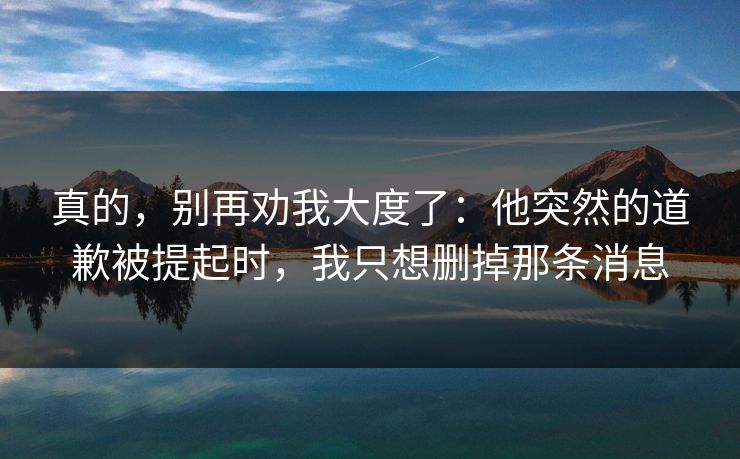 真的,别再劝我大度了:他突然的道歉被提起时,我只想删掉那条消息 真的,别再劝我大度了:他突然的道歉被提起时,我只想删掉那条消息