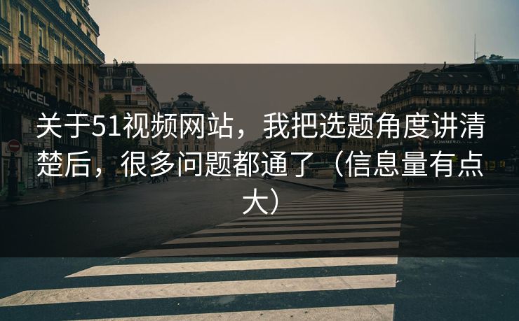 关于51视频网站，我把选题角度讲清楚后，很多问题都通了（信息量有点大）