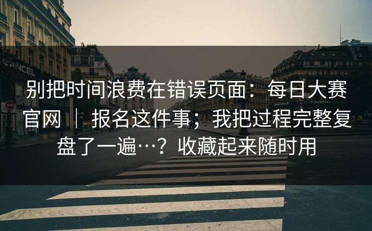 别把时间浪费在错误页面:每日大赛官网 | 报名这件事;我把过程完整复盘了一遍…?收藏起来随时用 别把时间浪费在错误页面:每日大赛官网 | 报名这件事;我把过程完整复盘了一遍…?收藏起来随时用
